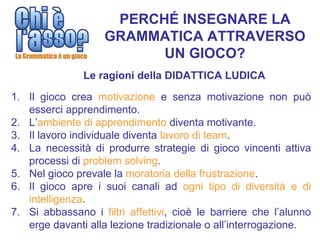 PERCHÉ INSEGNARE LA
                    GRAMMATICA ATTRAVERSO
                          UN GIOCO?
               Le ragioni della DIDATTICA LUDICA

1. Il gioco crea motivazione e senza motivazione non può
   esserci apprendimento.
2. L’ambiente di apprendimento diventa motivante.
3. Il lavoro individuale diventa lavoro di team.
4. La necessità di produrre strategie di gioco vincenti attiva
   processi di problem solving.
5. Nel gioco prevale la moratoria della frustrazione.
6. Il gioco apre i suoi canali ad ogni tipo di diversità e di
   intelligenza.
7. Si abbassano i filtri affettivi, cioè le barriere che l’alunno
   erge davanti alla lezione tradizionale o all’interrogazione.
 