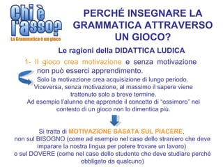 PERCHÉ INSEGNARE LA
                    GRAMMATICA ATTRAVERSO
                          UN GIOCO?
               Le ragioni della DIDATTICA LUDICA
   1- Il gioco crea motivazione e senza motivazione
       non può esserci apprendimento.
       Solo la motivazione crea acquisizione di lungo periodo.
      Viceversa, senza motivazione, al massimo il sapere viene
                   trattenuto solo a breve termine.
    Ad esempio l’alunno che apprende il concetto di “ossimoro” nel
              contesto di un gioco non lo dimentica più.


         Si tratta di MOTIVAZIONE BASATA SUL PIACERE,
non sul BISOGNO (come ad esempio nel caso dello straniero che deve
        imparare la nostra lingua per potere trovare un lavoro)
o sul DOVERE (come nel caso dello studente che deve studiare perché
                         obbligato da qualcuno)
 