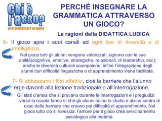 PERCHÉ INSEGNARE LA
                        GRAMMATICA ATTRAVERSO
                              UN GIOCO?
                     Le ragioni della DIDATTICA LUDICA
6- Il gioco apre i suoi canali ad ogni tipo di diversità e di
    intelligenza.
      Nel gioco tutti gli alunni vengono valorizzati, ognuno con le sue
      abilità(cognitive, emotive, strategiche, relazionali, di leadership, ecc);
        anche le diversità culturali scompaiono; infine l’integrazione degli
       alunni con difficoltà linguistiche o di apprendimento viene facilitata.

   7- Si abbassano i filtri affettivi, cioè le barriere che l’alunno
    erge davanti alla lezione tradizionale o all’interrogazione.
     Gli stati d’ansia che si provano durante le interrogazioni e i pregiudizi
      verso la scuola fanno sì che gli alunni odino lo studio e alzino contro di
         esso delle barriere che creano poi difficoltà di apprendimento. Nel
         gioco tutto ciò si rovescia: l’amore per il gioco crea avvicinamento
                                psicologico alla materia.
 