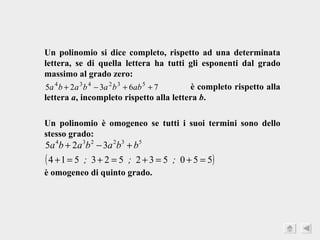 Un polinomio si dice completo, rispetto ad una determinata lettera, se di quella lettera ha tutti gli esponenti dal grado massimo al grado zero:  è completo rispetto alla lettera  a , incompleto rispetto alla lettera  b . Un polinomio è omogeneo se tutti i suoi termini sono dello stesso grado:  è omogeneo di quinto grado. 