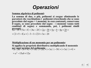 Operazioni Somma algebrica di polinomi : La somma di due, o più, polinomi si esegue eliminando le parentesi che racchiudono i  polinomi (ricordando che se sono precedute dal segno + i monomi, in essa contenuti, conservano il segno, se sono precedute dal segno – i monomi vanno tutti cambiati di segno) e sommando, poi, i polinomi simili presenti. Moltiplicazione di un monomio per un polinomio : Si applica la proprietà distributiva moltiplicando il monomio per ogni termine del polinomio 