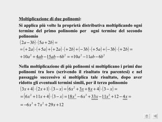 Moltiplicazione di due polinomi : Si applica più volte la proprietà distributiva moltiplicando ogni termine del primo polinomio per  ogni termine del secondo polinomio Nella moltiplicazione di più polinomi si moltiplicano i primi due polinomi tra loro (scrivendo il risultato tra parentesi) e nel passaggio successivo si moltiplica tale risultato, dopo aver ridotto gli eventuali termini simili, per il terzo polinomio 