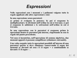 Espressioni Nelle espressioni con i monomi e i polinomi valgono tutte le regole applicate alle altre espressioni e cioè: In una espressione senza parentesi: a) prima si svolgono le potenze; b) poi si eseguono le moltiplicazioni e le divisioni nell’ordine in cui si trovano; c) poi si eseguono le addizioni e le sottrazioni nell’ordine in cui si trovano. In una espressione con le parentesi si eseguono prima le operazioni dentro le parentesi più interne, rispettando in esse le regole del punto precedente. Nel caso si incontrino, nell’operazione di somma algebrica, due monomi opposti si possono semplificare (eliminare entrambi). Una volta eseguite tutte le operazioni possibili all’interno di una parentesi questa si deve eliminare conservando il segno dei monomi se davanti ad essa c’è il segno + e cambiandolo se davanti c’è il segno – . 