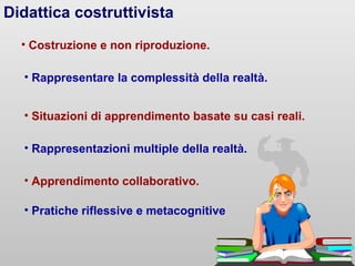 Didattica costruttivista
• Costruzione e non riproduzione.
• Rappresentare la complessità della realtà.
• Situazioni di apprendimento basate su casi reali.
• Rappresentazioni multiple della realtà.
• Pratiche riflessive e metacognitive
• Apprendimento collaborativo.
 