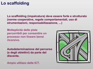 Lo scaffolding
Lo scaffolding (impalcatura) deve essere forte e strutturato
(norme cooperative, regole comportamentali, uso di
strumentazioni, responsabilizzazione, ...)
Autodeterminazione del percorso
(e degli obiettivi) da parte del
discente.
Molteplicità delle piste
percorribili per consentire un
processo non lineare bensì
ricorsivo.
Ampio utilizzo delle ICT.
 