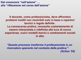 Il docente, come professionista, deve affrontare
problemi inediti non risolvibili solo in base a repertori
tecnici o regole definite.
La conoscenza pratica, necessita costantemente di
essere interpretata e ridefinita alla luce di nuove
esperienze, nuovi modelli teorici e cambiamenti sociali
in atto.
Dal conoscere “nell’azione” …
alla “riflessione nel corso dell’azione”
“Questo processo trasforma il professionista in un
ricercatore operante nel contesto della pratica;”.
(Schon ’93)
 