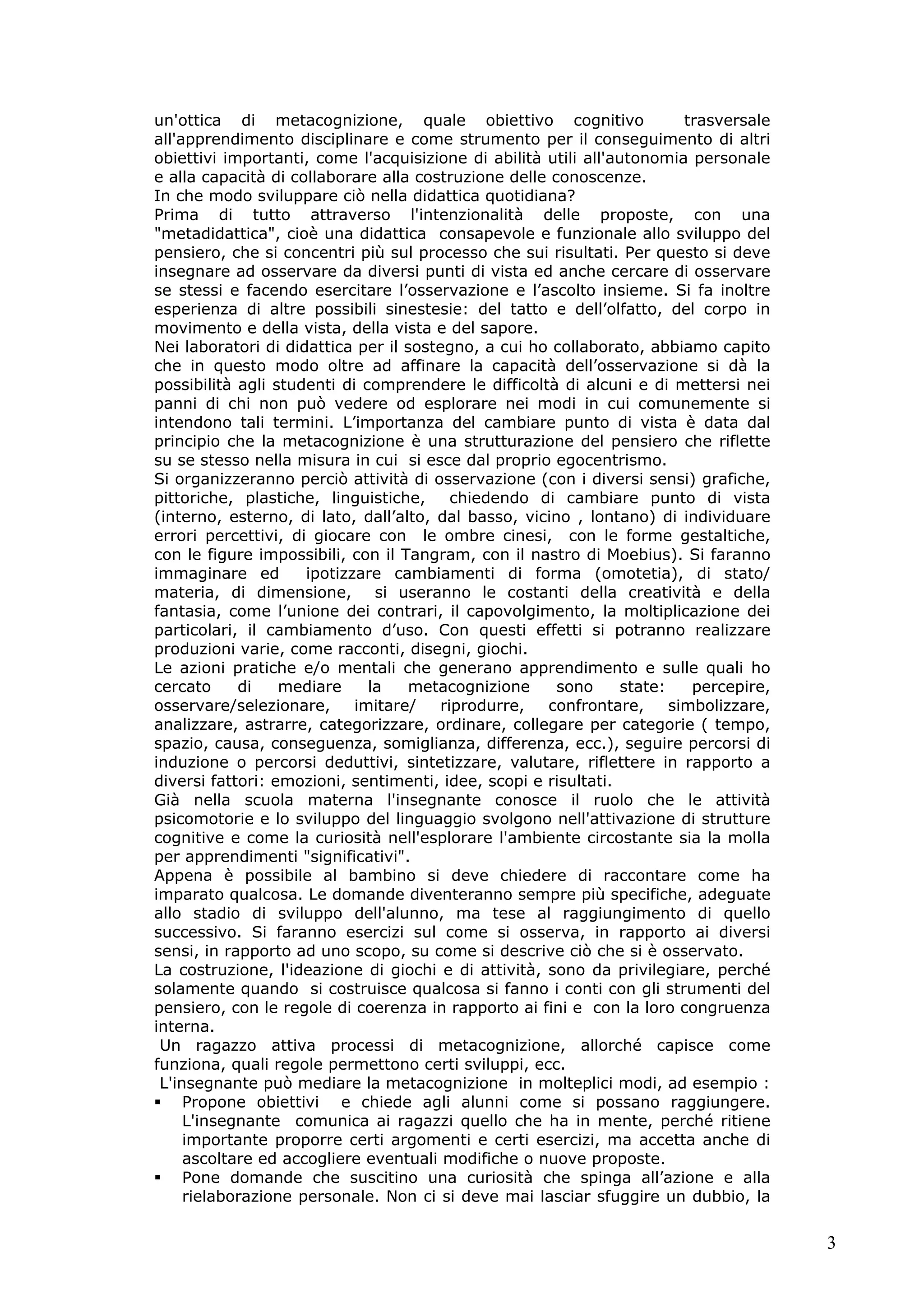 3
un'ottica di metacognizione, quale obiettivo cognitivo trasversale
all'apprendimento disciplinare e come strumento per il conseguimento di altri
obiettivi importanti, come l'acquisizione di abilità utili all'autonomia personale
e alla capacità di collaborare alla costruzione delle conoscenze.
In che modo sviluppare ciò nella didattica quotidiana?
Prima di tutto attraverso l'intenzionalità delle proposte, con una
"metadidattica", cioè una didattica consapevole e funzionale allo sviluppo del
pensiero, che si concentri più sul processo che sui risultati. Per questo si deve
insegnare ad osservare da diversi punti di vista ed anche cercare di osservare
se stessi e facendo esercitare l’osservazione e l’ascolto insieme. Si fa inoltre
esperienza di altre possibili sinestesie: del tatto e dell’olfatto, del corpo in
movimento e della vista, della vista e del sapore.
Nei laboratori di didattica per il sostegno, a cui ho collaborato, abbiamo capito
che in questo modo oltre ad affinare la capacità dell’osservazione si dà la
possibilità agli studenti di comprendere le difficoltà di alcuni e di mettersi nei
panni di chi non può vedere od esplorare nei modi in cui comunemente si
intendono tali termini. L’importanza del cambiare punto di vista è data dal
principio che la metacognizione è una strutturazione del pensiero che riflette
su se stesso nella misura in cui si esce dal proprio egocentrismo.
Si organizzeranno perciò attività di osservazione (con i diversi sensi) grafiche,
pittoriche, plastiche, linguistiche, chiedendo di cambiare punto di vista
(interno, esterno, di lato, dall’alto, dal basso, vicino , lontano) di individuare
errori percettivi, di giocare con le ombre cinesi, con le forme gestaltiche,
con le figure impossibili, con il Tangram, con il nastro di Moebius). Si faranno
immaginare ed ipotizzare cambiamenti di forma (omotetia), di stato/
materia, di dimensione, si useranno le costanti della creatività e della
fantasia, come l’unione dei contrari, il capovolgimento, la moltiplicazione dei
particolari, il cambiamento d’uso. Con questi effetti si potranno realizzare
produzioni varie, come racconti, disegni, giochi.
Le azioni pratiche e/o mentali che generano apprendimento e sulle quali ho
cercato di mediare la metacognizione sono state: percepire,
osservare/selezionare, imitare/ riprodurre, confrontare, simbolizzare,
analizzare, astrarre, categorizzare, ordinare, collegare per categorie ( tempo,
spazio, causa, conseguenza, somiglianza, differenza, ecc.), seguire percorsi di
induzione o percorsi deduttivi, sintetizzare, valutare, riflettere in rapporto a
diversi fattori: emozioni, sentimenti, idee, scopi e risultati.
Già nella scuola materna l'insegnante conosce il ruolo che le attività
psicomotorie e lo sviluppo del linguaggio svolgono nell'attivazione di strutture
cognitive e come la curiosità nell'esplorare l'ambiente circostante sia la molla
per apprendimenti "significativi".
Appena è possibile al bambino si deve chiedere di raccontare come ha
imparato qualcosa. Le domande diventeranno sempre più specifiche, adeguate
allo stadio di sviluppo dell'alunno, ma tese al raggiungimento di quello
successivo. Si faranno esercizi sul come si osserva, in rapporto ai diversi
sensi, in rapporto ad uno scopo, su come si descrive ciò che si è osservato.
La costruzione, l'ideazione di giochi e di attività, sono da privilegiare, perché
solamente quando si costruisce qualcosa si fanno i conti con gli strumenti del
pensiero, con le regole di coerenza in rapporto ai fini e con la loro congruenza
interna.
Un ragazzo attiva processi di metacognizione, allorché capisce come
funziona, quali regole permettono certi sviluppi, ecc.
L'insegnante può mediare la metacognizione in molteplici modi, ad esempio :
Propone obiettivi e chiede agli alunni come si possano raggiungere.
L'insegnante comunica ai ragazzi quello che ha in mente, perché ritiene
importante proporre certi argomenti e certi esercizi, ma accetta anche di
ascoltare ed accogliere eventuali modifiche o nuove proposte.
Pone domande che suscitino una curiosità che spinga all’azione e alla
rielaborazione personale. Non ci si deve mai lasciar sfuggire un dubbio, la
 