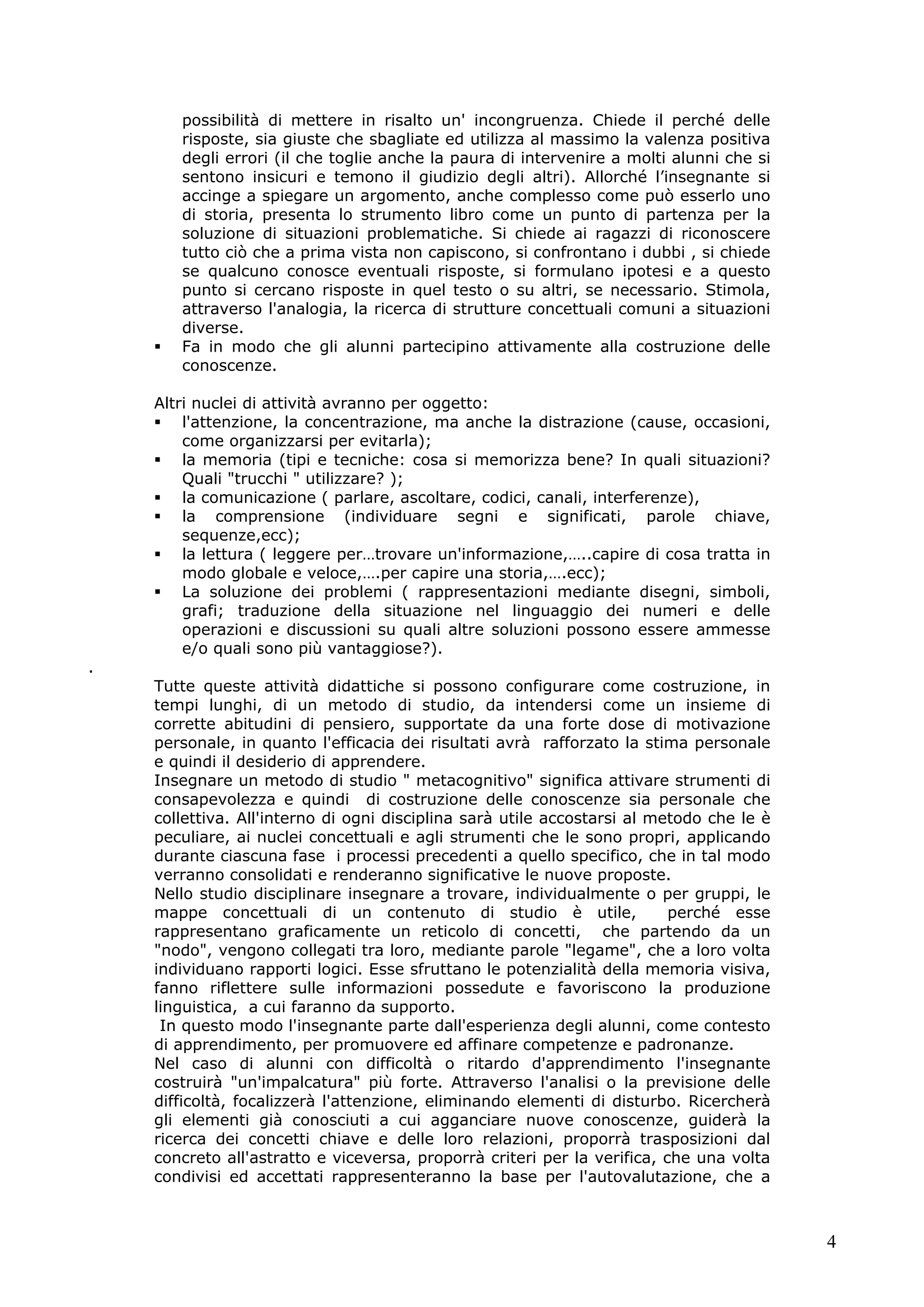 4
possibilità di mettere in risalto un' incongruenza. Chiede il perché delle
risposte, sia giuste che sbagliate ed utilizza al massimo la valenza positiva
degli errori (il che toglie anche la paura di intervenire a molti alunni che si
sentono insicuri e temono il giudizio degli altri). Allorché l’insegnante si
accinge a spiegare un argomento, anche complesso come può esserlo uno
di storia, presenta lo strumento libro come un punto di partenza per la
soluzione di situazioni problematiche. Si chiede ai ragazzi di riconoscere
tutto ciò che a prima vista non capiscono, si confrontano i dubbi , si chiede
se qualcuno conosce eventuali risposte, si formulano ipotesi e a questo
punto si cercano risposte in quel testo o su altri, se necessario. Stimola,
attraverso l'analogia, la ricerca di strutture concettuali comuni a situazioni
diverse.
Fa in modo che gli alunni partecipino attivamente alla costruzione delle
conoscenze.
Altri nuclei di attività avranno per oggetto:
l'attenzione, la concentrazione, ma anche la distrazione (cause, occasioni,
come organizzarsi per evitarla);
la memoria (tipi e tecniche: cosa si memorizza bene? In quali situazioni?
Quali "trucchi " utilizzare? );
la comunicazione ( parlare, ascoltare, codici, canali, interferenze),
la comprensione (individuare segni e significati, parole chiave,
sequenze,ecc);
la lettura ( leggere per…trovare un'informazione,…..capire di cosa tratta in
modo globale e veloce,….per capire una storia,….ecc);
La soluzione dei problemi ( rappresentazioni mediante disegni, simboli,
grafi; traduzione della situazione nel linguaggio dei numeri e delle
operazioni e discussioni su quali altre soluzioni possono essere ammesse
e/o quali sono più vantaggiose?).
.
Tutte queste attività didattiche si possono configurare come costruzione, in
tempi lunghi, di un metodo di studio, da intendersi come un insieme di
corrette abitudini di pensiero, supportate da una forte dose di motivazione
personale, in quanto l'efficacia dei risultati avrà rafforzato la stima personale
e quindi il desiderio di apprendere.
Insegnare un metodo di studio " metacognitivo" significa attivare strumenti di
consapevolezza e quindi di costruzione delle conoscenze sia personale che
collettiva. All'interno di ogni disciplina sarà utile accostarsi al metodo che le è
peculiare, ai nuclei concettuali e agli strumenti che le sono propri, applicando
durante ciascuna fase i processi precedenti a quello specifico, che in tal modo
verranno consolidati e renderanno significative le nuove proposte.
Nello studio disciplinare insegnare a trovare, individualmente o per gruppi, le
mappe concettuali di un contenuto di studio è utile, perché esse
rappresentano graficamente un reticolo di concetti, che partendo da un
"nodo", vengono collegati tra loro, mediante parole "legame", che a loro volta
individuano rapporti logici. Esse sfruttano le potenzialità della memoria visiva,
fanno riflettere sulle informazioni possedute e favoriscono la produzione
linguistica, a cui faranno da supporto.
In questo modo l'insegnante parte dall'esperienza degli alunni, come contesto
di apprendimento, per promuovere ed affinare competenze e padronanze.
Nel caso di alunni con difficoltà o ritardo d'apprendimento l'insegnante
costruirà "un'impalcatura" più forte. Attraverso l'analisi o la previsione delle
difficoltà, focalizzerà l'attenzione, eliminando elementi di disturbo. Ricercherà
gli elementi già conosciuti a cui agganciare nuove conoscenze, guiderà la
ricerca dei concetti chiave e delle loro relazioni, proporrà trasposizioni dal
concreto all'astratto e viceversa, proporrà criteri per la verifica, che una volta
condivisi ed accettati rappresenteranno la base per l'autovalutazione, che a
 
