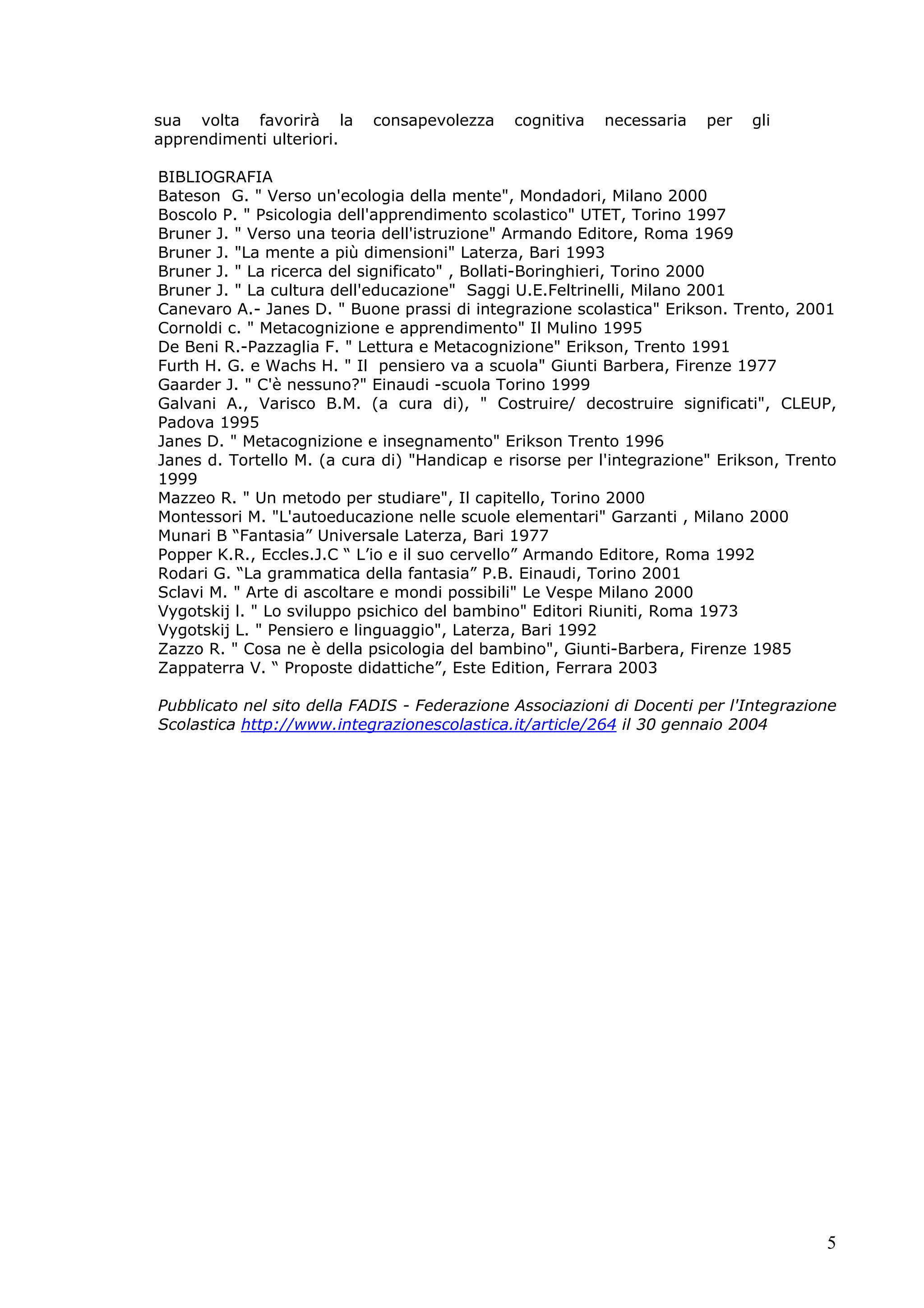 5
sua volta favorirà la consapevolezza cognitiva necessaria per gli
apprendimenti ulteriori.
BIBLIOGRAFIA
Bateson G. " Verso un'ecologia della mente", Mondadori, Milano 2000
Boscolo P. " Psicologia dell'apprendimento scolastico" UTET, Torino 1997
Bruner J. " Verso una teoria dell'istruzione" Armando Editore, Roma 1969
Bruner J. "La mente a più dimensioni" Laterza, Bari 1993
Bruner J. " La ricerca del significato" , Bollati-Boringhieri, Torino 2000
Bruner J. " La cultura dell'educazione" Saggi U.E.Feltrinelli, Milano 2001
Canevaro A.- Janes D. " Buone prassi di integrazione scolastica" Erikson. Trento, 2001
Cornoldi c. " Metacognizione e apprendimento" Il Mulino 1995
De Beni R.-Pazzaglia F. " Lettura e Metacognizione" Erikson, Trento 1991
Furth H. G. e Wachs H. " Il pensiero va a scuola" Giunti Barbera, Firenze 1977
Gaarder J. " C'è nessuno?" Einaudi -scuola Torino 1999
Galvani A., Varisco B.M. (a cura di), " Costruire/ decostruire significati", CLEUP,
Padova 1995
Janes D. " Metacognizione e insegnamento" Erikson Trento 1996
Janes d. Tortello M. (a cura di) "Handicap e risorse per l'integrazione" Erikson, Trento
1999
Mazzeo R. " Un metodo per studiare", Il capitello, Torino 2000
Montessori M. "L'autoeducazione nelle scuole elementari" Garzanti , Milano 2000
Munari B “Fantasia” Universale Laterza, Bari 1977
Popper K.R., Eccles.J.C “ L’io e il suo cervello” Armando Editore, Roma 1992
Rodari G. “La grammatica della fantasia” P.B. Einaudi, Torino 2001
Sclavi M. " Arte di ascoltare e mondi possibili" Le Vespe Milano 2000
Vygotskij l. " Lo sviluppo psichico del bambino" Editori Riuniti, Roma 1973
Vygotskij L. " Pensiero e linguaggio", Laterza, Bari 1992
Zazzo R. " Cosa ne è della psicologia del bambino", Giunti-Barbera, Firenze 1985
Zappaterra V. “ Proposte didattiche”, Este Edition, Ferrara 2003
Pubblicato nel sito della FADIS - Federazione Associazioni di Docenti per l'Integrazione
Scolastica http://www.integrazionescolastica.it/article/264 il 30 gennaio 2004
 