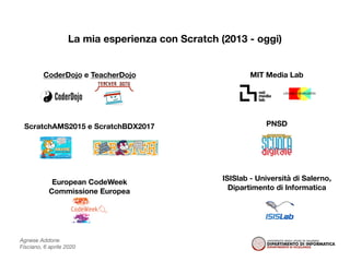 Agnese Addone
Fisciano, 6 aprile 2020
La mia esperienza con Scratch (2013 - oggi)
CoderDojo e TeacherDojo MIT Media Lab
ScratchAMS2015 e ScratchBDX2017
European CodeWeek
Commissione Europea
PNSD
ISISlab - Università di Salerno,
Dipartimento di Informatica
 