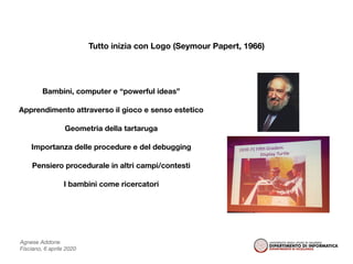 Agnese Addone
Fisciano, 6 aprile 2020
Tutto inizia con Logo (Seymour Papert, 1966)
Bambini, computer e “powerful ideas”
Apprendimento attraverso il gioco e senso estetico
Geometria della tartaruga
Importanza delle procedure e del debugging
Pensiero procedurale in altri campi/contesti
I bambini come ricercatori
 