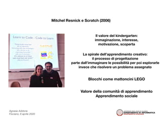 Agnese Addone
Fisciano, 6 aprile 2020
Mitchel Resnick e Scratch (2006)
Il valore del kindergarten:
immaginazione, interesse,
motivazione, scoperta
La spirale dell’apprendimento creativo:
il processo di progettazione
parte dall’immaginare le possibilità per poi esplorarle
invece che risolvere un problema assegnato
Blocchi come mattoncini LEGO
Valore della comunità di apprendimento
Apprendimento sociale
 