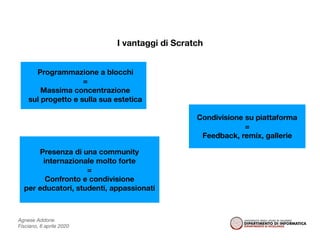 Agnese Addone
Fisciano, 6 aprile 2020
I vantaggi di Scratch
Programmazione a blocchi
=
Massima concentrazione
sul progetto e sulla sua estetica
Condivisione su piattaforma
=
Feedback, remix, gallerie
Presenza di una community
internazionale molto forte
=
Confronto e condivisione
per educatori, studenti, appassionati
 