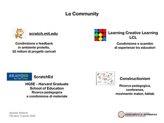 Agnese Addone
Fisciano, 6 aprile 2020
La Community
Learning Creative Learning
LCL
ConstructionismScratchEd
HGSE - Harvard Graduate
School of Education
scratch.mit.edu
Condivisione e feedback
in ambiente protetto,
52 milioni di progetti caricati
Condivisione e scambio
di esperienze tra educatori
Ricerca pedagogica,
conferenze,
movimento maker, fablabRicerca pedagogica
e condivisione di materiale
 
