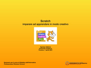 Scratch
imparare ad apprendere in modo creativo
Agnese Addone
Università di Salerno
Fisciano, 7 aprile 2021
Seminario per il corso di Didattica dell’Informatica
Professoressa Filomena Ferrucci
 