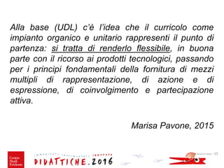 Giovanni Savia - 15
Alla base (UDL) c’è l’idea che il curricolo come
impianto organico e unitario rappresenti il punto di
partenza: si tratta di renderlo flessibile, in buona
parte con il ricorso ai prodotti tecnologici, passando
per i principi fondamentali della fornitura di mezzi
multipli di rappresentazione, di azione e di
espressione, di coinvolgimento e partecipazione
attiva.
Marisa Pavone, 2015
 