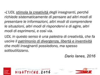 Giovanni Savia - 17
«L’UDL stimola la creatività degli insegnanti, perché
richiede sistematicamente di pensare ad altri modi di
presentare le informazioni, altri modi di comprendere
le situazioni, altri modi di rispondervi e di agire, altri
modi di esprimersi, e così via.
UDL in questo senso è una palestra di creatività, che fa
uscire il patrimonio di divergenza, libertà e inventività
che molti insegnanti possiedono, ma spesso
sottoutilizzano.
Dario Ianes, 2016
 