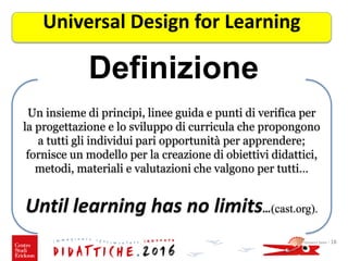 Definizione
Giovanni Savia - 18
Universal Design for Learning
Un insieme di principi, linee guida e punti di verifica per
la progettazione e lo sviluppo di curricula che propongono
a tutti gli individui pari opportunità per apprendere;
fornisce un modello per la creazione di obiettivi didattici,
metodi, materiali e valutazioni che valgono per tutti…
Until learning has no limits…(cast.org).
 