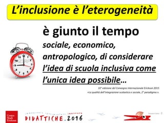 sociale, economico,
antropologico, di considerare
l’idea di scuola inclusiva come
l’unica idea possibile…
10° edizione del Convegno internazionale Erickson 2015
«La qualità dell’integrazione scolastica e sociale, 2° paradigma:».
Giovanni Savia - 2
L’inclusione è l’eterogeneità
è giunto il tempo
 