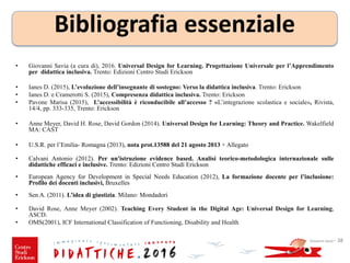 • Giovanni Savia (a cura di), 2016. Universal Design for Learning. Progettazione Universale per l’Apprendimento
per didattica inclusiva. Trento: Edizioni Centro Studi Erickson
• Ianes D. (2015), L’evoluzione dell’insegnante di sostegno: Verso la didattica inclusiva. Trento: Erickson
• Ianes D. e Cramerotti S. (2015), Compresenza didattica inclusiva. Trento: Erickson
• Pavone Marisa (2015), L’accessibilità è riconducibile all’accesso ? «L’integrazione scolastica e sociale», Rivista,
14/4, pp. 333-335, Trento: Erickson
• Anne Meyer, David H. Rose, David Gordon (2014). Universal Design for Learning: Theory and Practice. Wakelfield
MA: CAST
• U.S.R. per l’Emilia- Romagna (2013), nota prot.13588 del 21 agosto 2013 + Allegato
• Calvani Antonio (2012). Per un'istruzione evidence based. Analisi teorico-metodologica internazionale sulle
didattiche efficaci e inclusive. Trento: Edizioni Centro Studi Erickson
• European Agency for Development in Special Needs Education (2012), La formazione docente per l’inclusione:
Profilo dei docenti inclusivi, Bruxelles
• Sen A. (2011). L’idea di giustizia. Milano: Mondadori
• David Rose, Anne Meyer (2002). Teaching Every Student in the Digital Age: Universal Design for Learning,
ASCD.
• OMS(2001), ICF International Classification of Functioning, Disability and Health
Giovanni Savia - 38
Bibliografia essenziale
 
