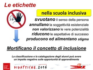 Le etichette
svuotano il senso della persona
annullano la soggettività esistenziale
non valorizzano le vere potenzialità
riducono le aspettative di successo
producono ed alimentano stigma
Mortificano il concetto di inclusione
La classificazione e la catalogazione degli alunni può avere
un impatto negativo sulle opportunità di apprendimento
Giovanni Savia - 7
nella scuola inclusiva
 