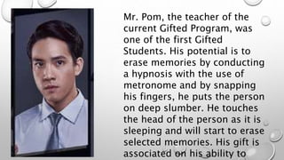 Mr. Pom, the teacher of the
current Gifted Program, was
one of the first Gifted
Students. His potential is to
erase memories by conducting
a hypnosis with the use of
metronome and by snapping
his fingers, he puts the person
on deep slumber. He touches
the head of the person as it is
sleeping and will start to erase
selected memories. His gift is
associated on his ability to
 