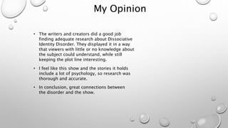 My Opinion
• The writers and creators did a good job
finding adequate research about Dissociative
Identity Disorder. They displayed it in a way
that viewers with little or no knowledge about
the subject could understand, while still
keeping the plot line interesting.
• I feel like this show and the stories it holds
include a lot of psychology, so research was
thorough and accurate.
• In conclusion, great connections between
the disorder and the show.
 