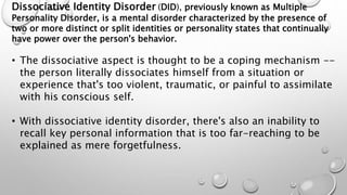 Dissociative Identity Disorder (DID), previously known as Multiple
Personality Disorder, is a mental disorder characterized by the presence of
two or more distinct or split identities or personality states that continually
have power over the person's behavior.
• The dissociative aspect is thought to be a coping mechanism --
the person literally dissociates himself from a situation or
experience that's too violent, traumatic, or painful to assimilate
with his conscious self.
• With dissociative identity disorder, there's also an inability to
recall key personal information that is too far-reaching to be
explained as mere forgetfulness.
 