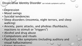 Dissociative Identity Disorder can include symptoms such as:
• Depression
• Mood swings
• Suicidal tendencies
• Sleep disorders (insomnia, night terrors, and sleep
walking)
• Anxiety, panic attacks, and phobias (flashbacks,
reactions to stimuli or "triggers")
• Alcohol and drug abuse
• Compulsions and rituals
• Psychotic-like symptoms (including auditory and
visual hallucinations)
 