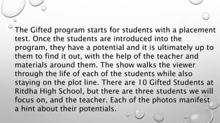 The Gifted program starts for students with a placement
test. Once the students are introduced into the
program, they have a potential and it is ultimately up to
them to find it out, with the help of the teacher and
materials around them. The show walks the viewer
through the life of each of the students while also
staying on the plot line. There are 10 Gifted Students at
Ritdha High School, but there are three students we will
focus on, and the teacher. Each of the photos manifest
a hint about their potentials.
 