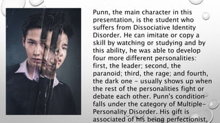Punn, the main character in this
presentation, is the student who
suffers from Dissociative Identity
Disorder. He can imitate or copy a
skill by watching or studying and by
this ability, he was able to develop
four more different personalities:
first, the leader; second, the
paranoid; third, the rage; and fourth,
the dark one - usually shows up when
the rest of the personalities fight or
debate each other. Punn's condition
falls under the category of Multiple-
Personality Disorder. His gift is
associated of his being perfectionist,
 