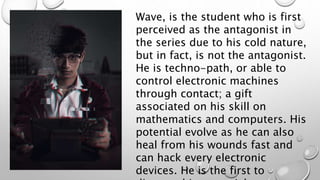 Wave, is the student who is first
perceived as the antagonist in
the series due to his cold nature,
but in fact, is not the antagonist.
He is techno-path, or able to
control electronic machines
through contact; a gift
associated on his skill on
mathematics and computers. His
potential evolve as he can also
heal from his wounds fast and
can hack every electronic
devices. He is the first to
 