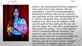 Claire is the social butterfly of the program
and is also Punn’s love interest. She has
synesthesia, a kind of neuropsychological
phenomena wherein she can see a person's
aura and base on the color being projected by
it, will be interpreted into a certain kind of
emotion (e.g., blue aura for sadness; violet
aura for guilt or fear; pink aura for joy; red
aura for anger; etc.). Her gift is associated on
her passion for acting - an art that requires
skill on conveying different emotions. Her
eyes hurt when she use her potential too
much, which limits her in using her ability on
its full extent. She was unsure of Punn's
feelings towards her due to Punn's multiple
personalities. As a result, she sees all the
 