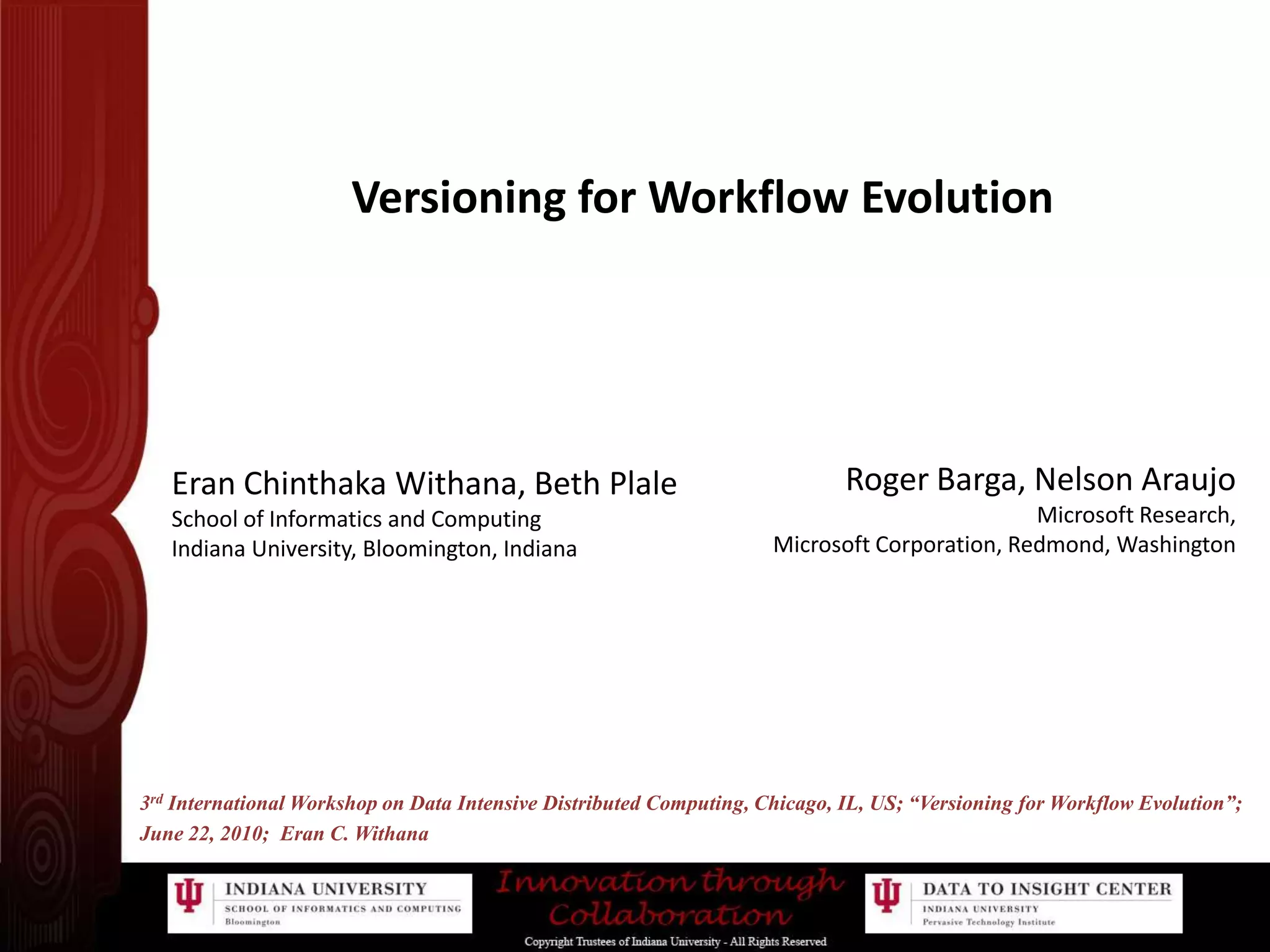 Versioning for Workflow EvolutionRoger Barga, Nelson AraujoMicrosoft Research,Microsoft Corporation, Redmond, WashingtonEran Chinthaka Withana, Beth Plale               School of Informatics and ComputingIndiana University, Bloomington, Indiana3rd International Workshop on Data Intensive Distributed Computing, Chicago, IL, US; “Versioning for Workflow Evolution”;June 22, 2010;  Eran C. Withana