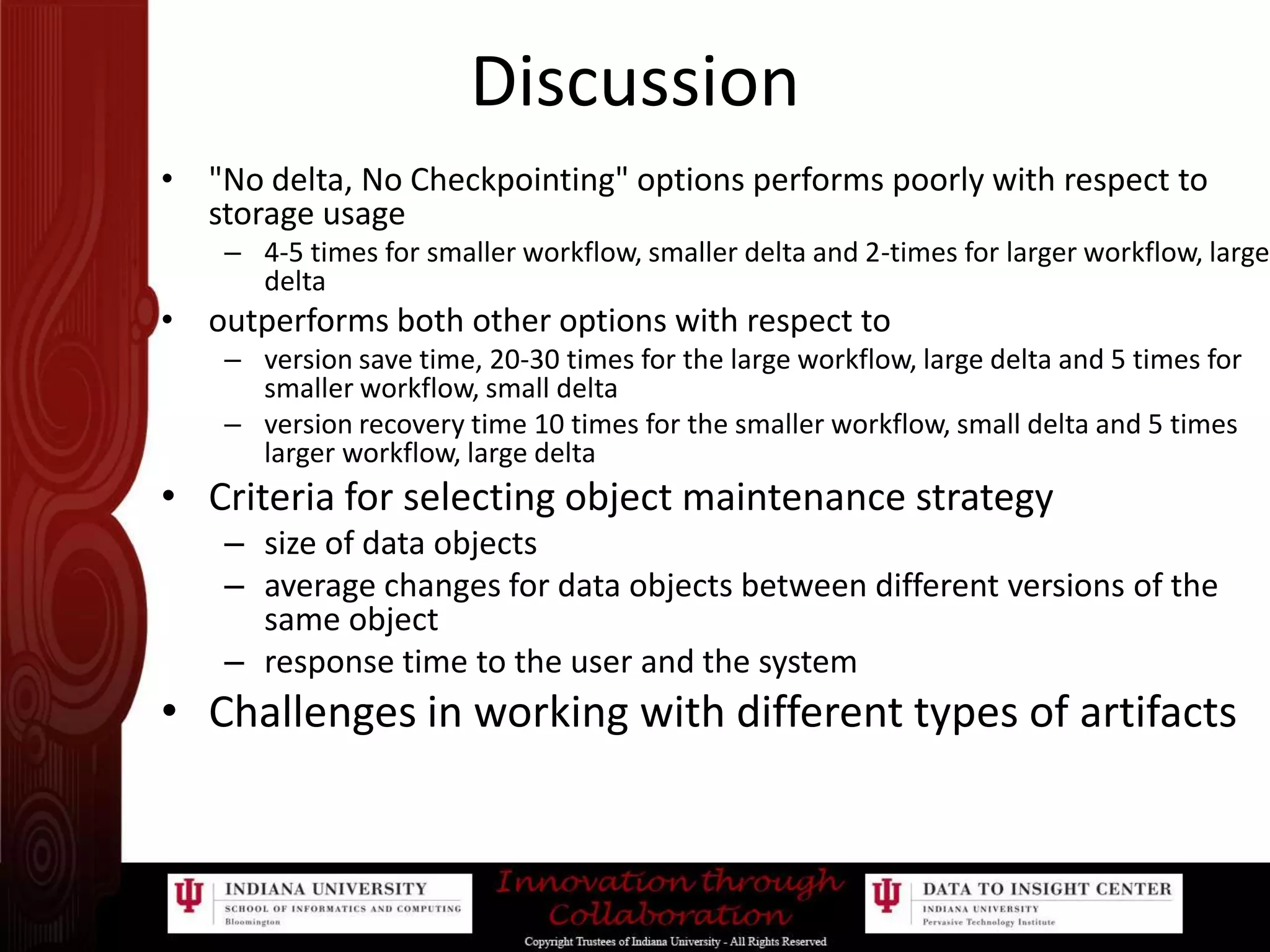 Discussion"No delta, No Checkpointing" options performs poorly with respect to storage usage 4-5 times for smaller workflow, smaller delta and 2-times for larger workflow, large deltaoutperforms both other options with respect to version save time, 20-30 times for the large workflow, large delta and 5 times for smaller workflow, small deltaversion recovery time 10 times for the smaller workflow, small delta and 5 times larger workflow, large deltaCriteria for selecting object maintenance strategysize of data objectsaverage changes for data objects between different versions of the same objectresponse time to the user and the systemChallenges in working with different types of artifacts 