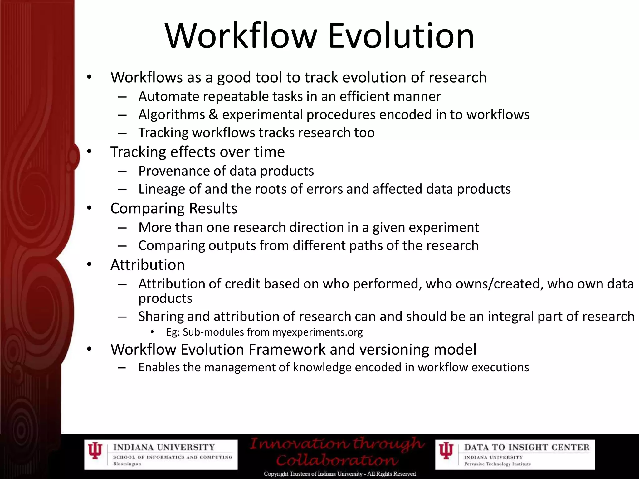 Workflow EvolutionWorkflows as a good tool to track evolution of researchAutomate repeatable tasks in an efficient mannerAlgorithms & experimental procedures encoded in to workflowsTracking workflows tracks research tooTracking effects over timeProvenance of data productsLineage of and the roots of errors and affected data productsComparing ResultsMore than one research direction in a given experimentComparing outputs from different paths of the researchAttributionAttribution of credit based on who performed, who owns/created, who own data productsSharing and attribution of research can and should be an integral part of researchEg: Sub-modules from myexperiments.orgWorkflow Evolution Framework and versioning modelEnables the management of knowledge encoded in workflow executions