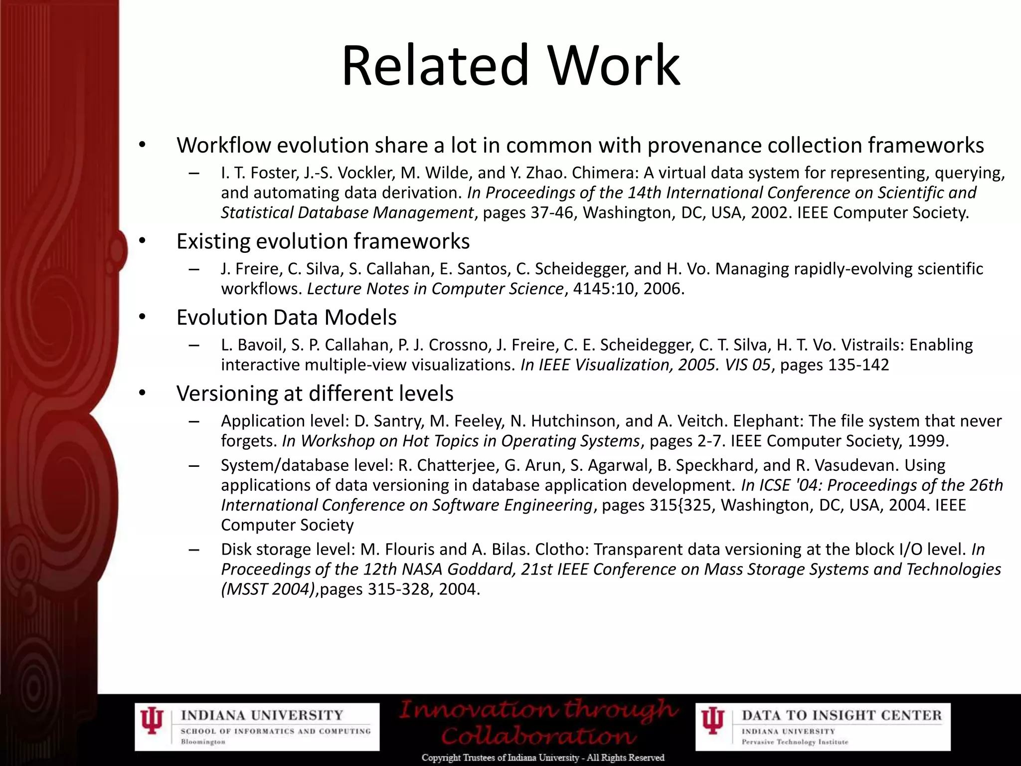 Related WorkWorkflow evolution share a lot in common with provenance collection frameworksI. T. Foster, J.-S. Vockler, M. Wilde, and Y. Zhao. Chimera: A virtual data system for representing, querying, and automating data derivation. In Proceedings of the 14th International Conference on Scientific and Statistical Database Management, pages 37-46, Washington, DC, USA, 2002. IEEE Computer Society.Existing evolution frameworksJ. Freire, C. Silva, S. Callahan, E. Santos, C. Scheidegger, and H. Vo. Managing rapidly-evolving scientific workflows. Lecture Notes in Computer Science, 4145:10, 2006.Evolution Data ModelsL. Bavoil, S. P. Callahan, P. J. Crossno, J. Freire, C. E. Scheidegger, C. T. Silva, H. T. Vo. Vistrails: Enabling interactive multiple-view visualizations. In IEEE Visualization, 2005. VIS 05, pages 135-142Versioning at different levelsApplication level: D. Santry, M. Feeley, N. Hutchinson, and A. Veitch. Elephant: The file system that never forgets. In Workshop on Hot Topics in Operating Systems, pages 2-7. IEEE Computer Society, 1999. System/database level: R. Chatterjee, G. Arun, S. Agarwal, B. Speckhard, and R. Vasudevan. Using applications of data versioning in database application development. In ICSE '04: Proceedings of the 26th International Conference on Software Engineering, pages 315{325, Washington, DC, USA, 2004. IEEE Computer SocietyDisk storage level: M. Flouris and A. Bilas. Clotho: Transparent data versioning at the block I/O level. In Proceedings of the 12th NASA Goddard, 21st IEEE Conference on Mass Storage Systems and Technologies (MSST 2004),pages 315-328, 2004. 