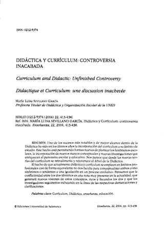 ISSN; 0212-5374




 DIDÁCTICA Y CURRÍCULUM; CONTROVERSIA
 INACABADA

 Curriculum and DidacHc: Unfinished Controversy

Didactique et Curriculum: une discussion inachevée
María Luisa SUVU.LANO GAKCIA
Profesora Titular do Didáctica y ürf^anizaciñn Escolar de la VNED


HIHLID [0212-5374 (2004) 22; 413-438]
Ref, lilbi, MARÍA LUISA SEVILLANO GARCÍA, Didáctica y Curriculum; controversia
inacabada. Enseñanza, 22, 2004, 413-43H.




               RESUMKN; Uno ele los .sucesos más notul^lcs y de mayor alcance dentro de la
        Didáctica ha sido en lo.s últimos años la incorporación del curriculum a .su ámbito de
        estudio, Kste hecho está permitiendo formas nuevas de plantear lo.s fenómenos esco-
        lares, la incorporación de nuevos marcos conceptuales y nuevas inve,sti><aciones que
        enriquecen el panorama escolar y educativo. Nos parece que desde las nuevas teo-
        rías del curriculum ,se retroalimenta y rejuvenece el árbol de la Didáctica.
               El hecho de que actualmente didáctica y curriculum .se empleen en ámbitos pro-
        fesionales casi de forma equivalente no nos faculta para conceptualizar ambos como
        sinónimos o tendentes a una igualación en un proce.so evolutivo, Pensamos que la
        conflictivldad entre los dos términos es una nota muy presente en la actualidad, que
        generará nuevas visiones de estos conceptos, ricos y fecundos los dos y que los
        investigadores seguiremos trabajando en la línea de ¡as respectivas demarcaciones y
        clarificaciones.

             Palabras clave: Curriculum, Didáctica, easeíianza, educación.


O Kdiclone.s Universidad de .Salamanca                         Kaseflanza, 22, 2004, pp. 41.V438
 