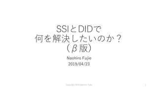 SSIとDIDで
何を解決したいのか？
（β版）
Naohiro Fujie
2019/04/23
Copyright 2019 Naohiro Fujie 1
 