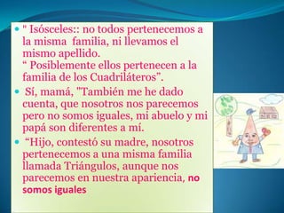 Su padre, Escaleno, proviene de una familia muy pequeña. Su padre se llamaba Equilátero, fue un gran hombre, con valores incalculables y muy justos con el prójimo