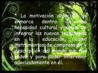 * La motivación didáctica se enmarca dentro de una necesidad cultural y social de integrar las nuevas tecnologías en la educación, como instrumentos de comprensión y descripción del mundo que nos rodea y para poder intervenir adecuadamente en él.