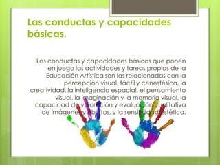 Las conductas y capacidades
básicas.

  Las conductas y capacidades básicas que ponen
      en juego las actividades y tareas propias de la
     Educación Artística son las relacionadas con la
            percepción visual, táctil y cenestésica, la
creatividad, la inteligencia espacial, el pensamiento
         visual, la imaginación y la memoria visual, la
  capacidad de valoración y evaluación cualitativa
    de imágenes y objetos, y la sensibilidad estética.
 