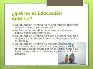 ¿qué no es Educación
Artística?
   La Educación Artística no es una materia diferente
    a las otras del currículo escolar.
   La Educación Artística no es solo para los que
    tienen cualidades artísticas.
   La Educación Artística no puede quedar reducida
    a ejercicios de dibujo libre y de dibujo geométrico
    o técnico.
   La Educación Artística no consiste en hacer
    imitaciones de cosas bonitas que parezcan obras
    artísticas o decorativas. Los niños y niñas tienen sus
    formas y modos de expresión propia con valor por
    sí mismas.
 