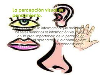 La percepción visual es
pensamiento.

Gran parte de la información que recibimos
 los seres humanos es información visual, de
   ahí la gran importancia de la percepción
visual para el aprendizaje y la construcción
                          del conocimiento.
 