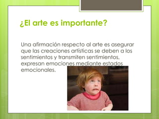 ¿El arte es importante?

Una afirmación respecto al arte es asegurar
que las creaciones artísticas se deben a los
sentimientos y transmiten sentimientos,
expresan emociones mediante estados
emocionales.
 