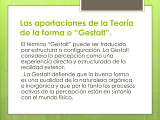 Las aportaciones de la Teoría
de la forma o “Gestalt”.
El término “Gestalt” puede ser traducido
por estructura o configuración. La Gestalt
considera la percepción como una
experiencia directa y estructurada de la
realidad exterior.
. La Gestalt defiende que la buena forma
es una cualidad de la naturaleza orgánica
e inorgánica y que por lo tanto los procesos
activos de la percepción están en sintonía
con el mundo físico.
 