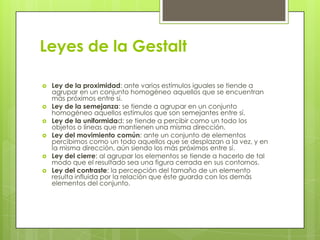 Leyes de la Gestalt

   Ley de la proximidad: ante varios estímulos iguales se tiende a
    agrupar en un conjunto homogéneo aquellos que se encuentran
    más próximos entre sí.
   Ley de la semejanza: se tiende a agrupar en un conjunto
    homogéneo aquellos estímulos que son semejantes entre sí.
   Ley de la uniformidad: se tiende a percibir como un todo los
    objetos o líneas que mantienen una misma dirección.
   Ley del movimiento común: ante un conjunto de elementos
    percibimos como un todo aquellos que se desplazan a la vez, y en
    la misma dirección, aún siendo los más próximos entre sí.
   Ley del cierre: al agrupar los elementos se tiende a hacerlo de tal
    modo que el resultado sea una figura cerrada en sus contornos.
   Ley del contraste: la percepción del tamaño de un elemento
    resulta influida por la relación que éste guarda con los demás
    elementos del conjunto.
 