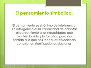 · El pensamiento simbólico.

El pensamiento es sinónimo de inteligencia.
La inteligencia es la capacidad de adaptar
   el pensamiento a las necesidades que
    plantea la vida y la facultad para dar
 sentido a lo que nos rodea, estableciendo
    conexiones, significaciones ylaciones.
 