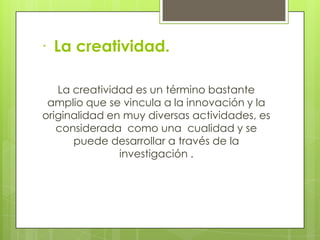 · La creatividad.

   La creatividad es un término bastante
 amplio que se vincula a la innovación y la
originalidad en muy diversas actividades, es
   considerada como una cualidad y se
      puede desarrollar a través de la
               investigación .
 