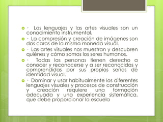    · Los lenguajes y las artes visuales son un
    conocimiento instrumental.
   · La compresión y creación de imágenes son
    dos caras de la misma moneda visual.
   · Las artes visuales nos muestran y descubren
    quiénes y cómo somos los seres humanos.
   ·   Todas las personas tienen derecho a
    conocer y reconocerse y a ser reconocidas y
    comprendidas por sus propias señas de
    identidad visual.
   · Dominar y usar habitualmente los diferentes
    lenguajes visuales y procesos de construcción
    y    creación     requiere  una     formación
    adecuada y una experiencia sistemática,
    que debe proporcionar la escuela
 